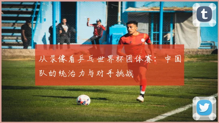 从录像看乒乓世界杯团体赛：中国队的统治力与对手挑战