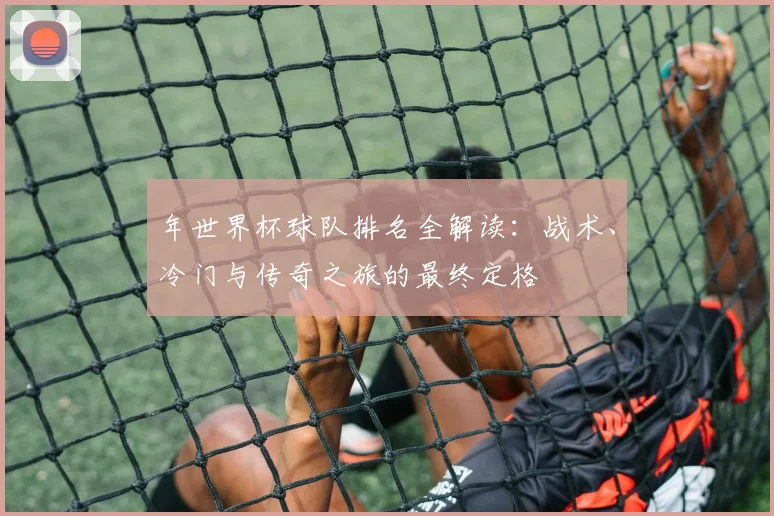 年世界杯球队排名全解读：战术、冷门与传奇之旅的最终定格
