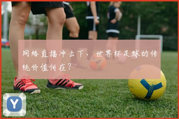 网络直播冲击下,世界杯足球的传统价值何在?