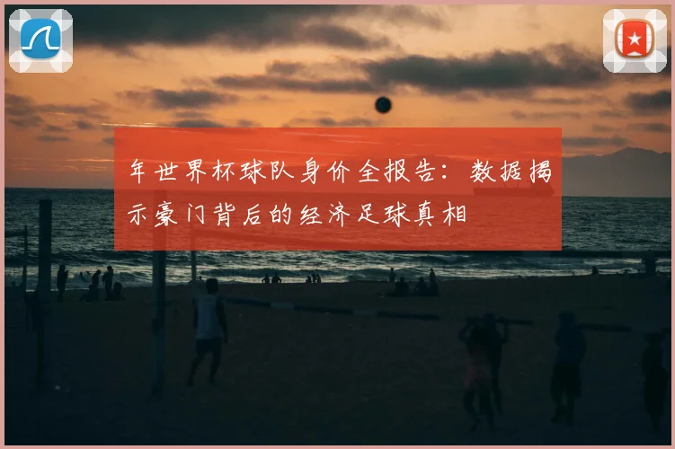年世界杯球队身价全报告：数据揭示豪门背后的经济足球真相