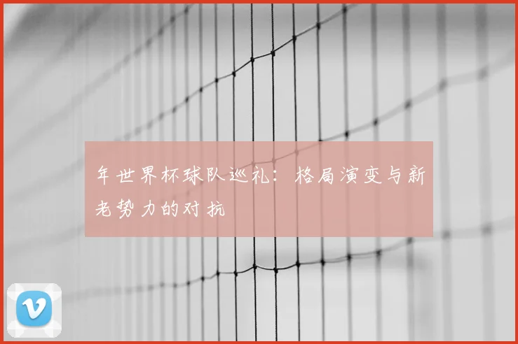 年世界杯球队巡礼：格局演变与新老势力的对抗