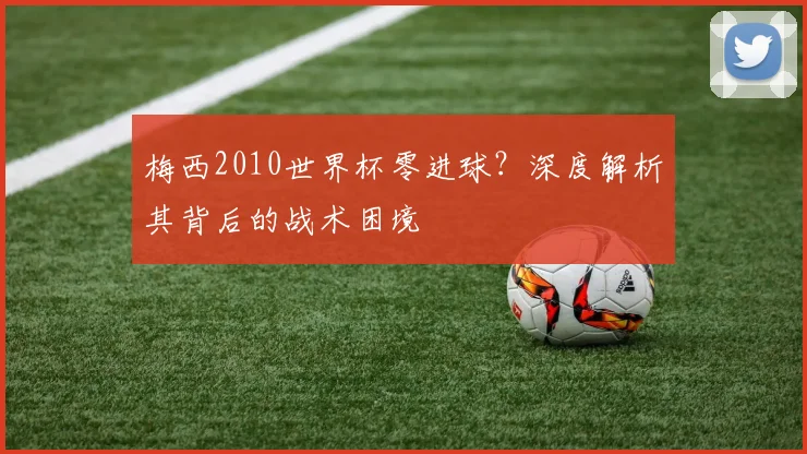 梅西2010世界杯零进球？深度解析其背后的战术困境