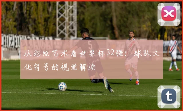 从彩绘艺术看世界杯32强：球队文化符号的视觉解读