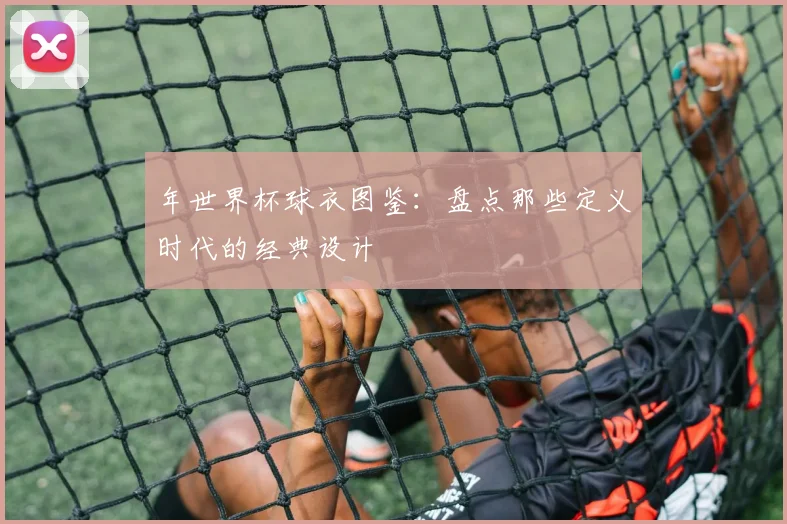 年世界杯球衣图鉴：盘点那些定义时代的经典设计