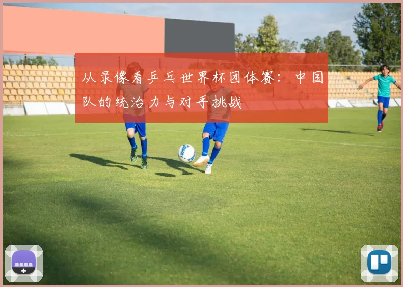 从录像看乒乓世界杯团体赛：中国队的统治力与对手挑战
