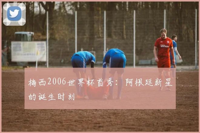 梅西2006世界杯首秀:阿根廷新星的诞生时刻