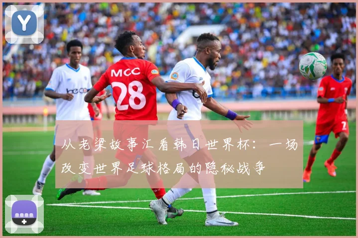 从老梁故事汇看韩日世界杯：一场改变世界足球格局的隐秘战争