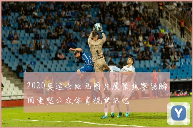 2020奥运会绘画图片展聚焦赛场瞬间重塑公众体育视觉记忆