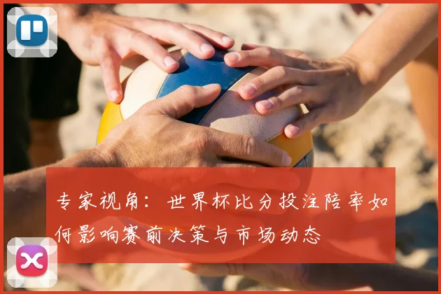 专家视角：世界杯比分投注陪率如何影响赛前决策与市场动态