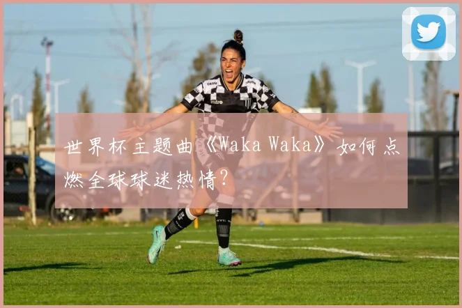世界杯主题曲《Waka Waka》如何点燃全球球迷热情？