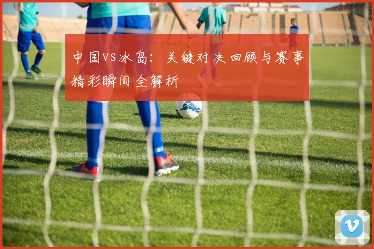 中国vs冰岛:关键对决回顾与赛事精彩瞬间全解析
