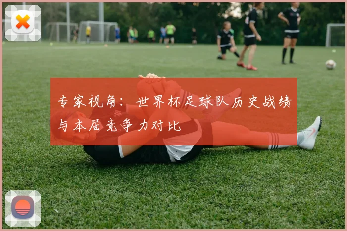 专家视角：世界杯足球队历史战绩与本届竞争力对比