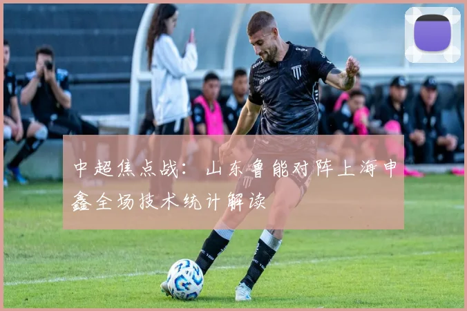 中超焦点战：山东鲁能对阵上海申鑫全场技术统计解读