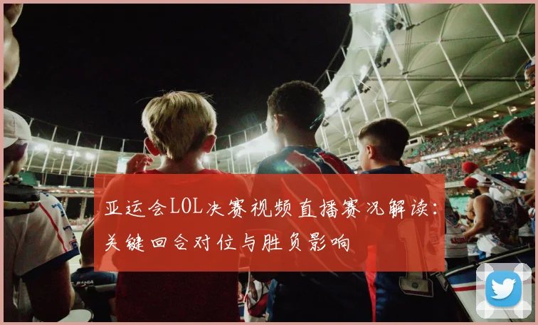 亚运会LOL决赛视频直播赛况解读：关键回合对位与胜负影响