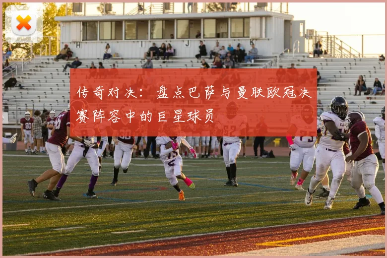 传奇对决：盘点巴萨与曼联欧冠决赛阵容中的巨星球员